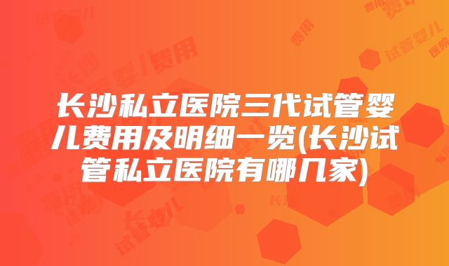 长沙私立医院三代试管婴儿费用及明细一览(长沙试管私立医院有哪几家)