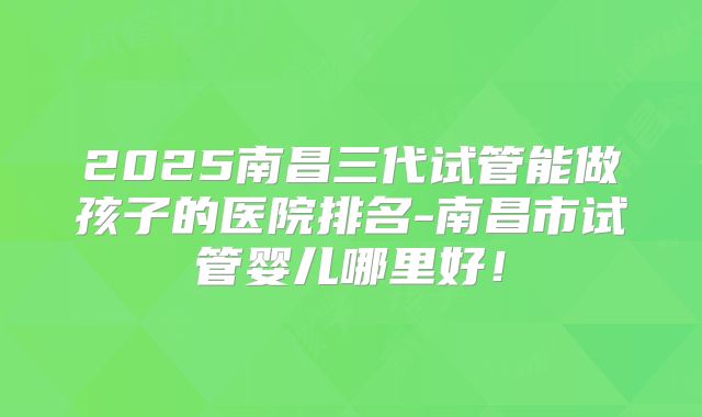 2025南昌三代试管能做孩子的医院排名-南昌市试管婴儿哪里好!