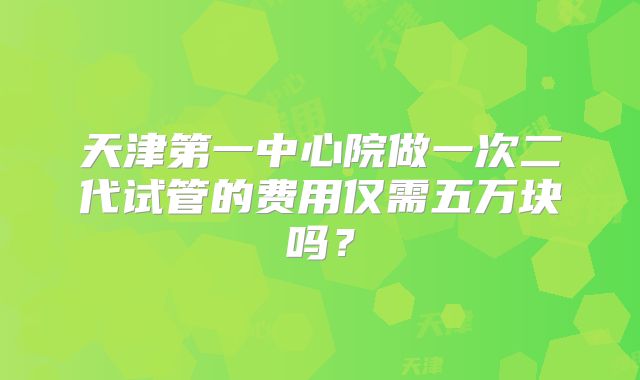天津第一中心院做一次二代试管的费用仅需五万块吗？