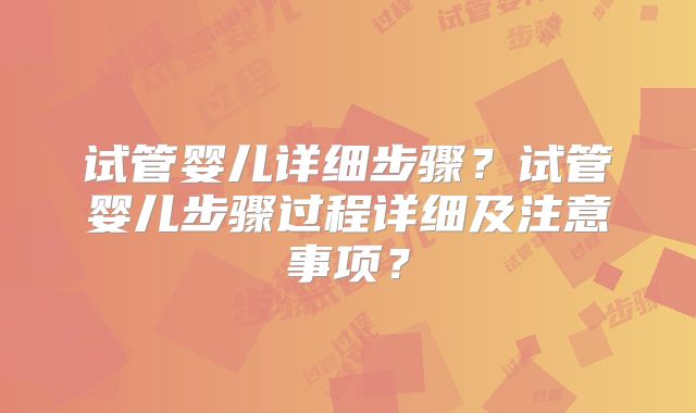 试管婴儿详细步骤?试管婴儿步骤过程详细及注意事项?