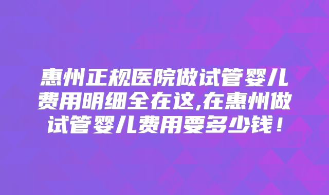 惠州正规医院做试管婴儿费用明细全在这,在惠州做试管婴儿费用要多少钱!