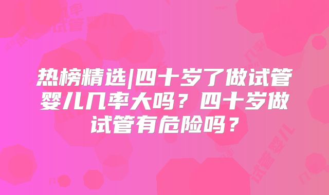 热榜精选|四十岁了做试管婴儿几率大吗?四十岁做试管有危险吗?