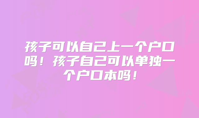 孩子可以自己上一个户口吗！孩子自己可以单独一个户口本吗！