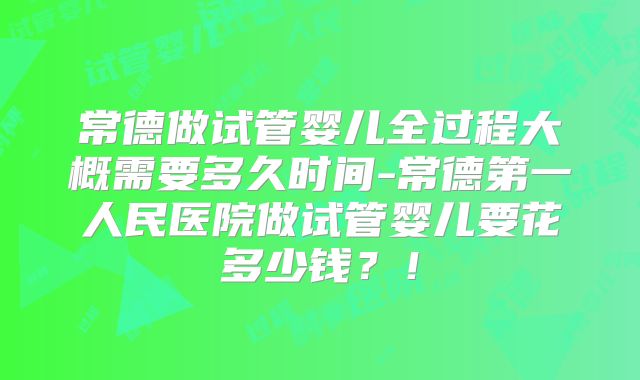 常德做试管婴儿全过程大概需要多久时间-常德第一人民医院做试管婴儿要花多少钱？！