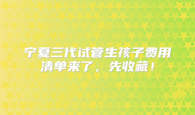 宁夏三代试管生孩子费用清单来了，先收藏！
