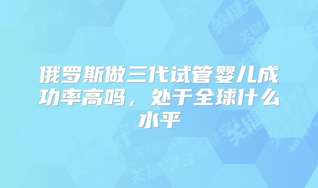 俄罗斯做三代试管婴儿成功率高吗，处于全球什么水平