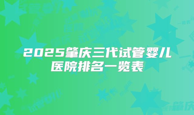 2025肇庆三代试管婴儿医院排名一览表