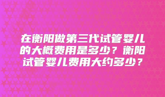 在衡阳做第三代试管婴儿的大概费用是多少？衡阳试管婴儿费用大约多少？