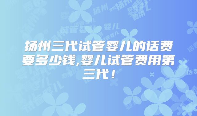 扬州三代试管婴儿的话费要多少钱,婴儿试管费用第三代!
