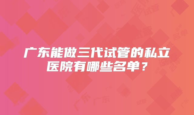 广东能做三代试管的私立医院有哪些名单?