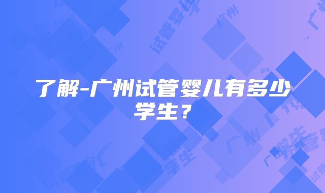 了解-广州试管婴儿有多少学生？