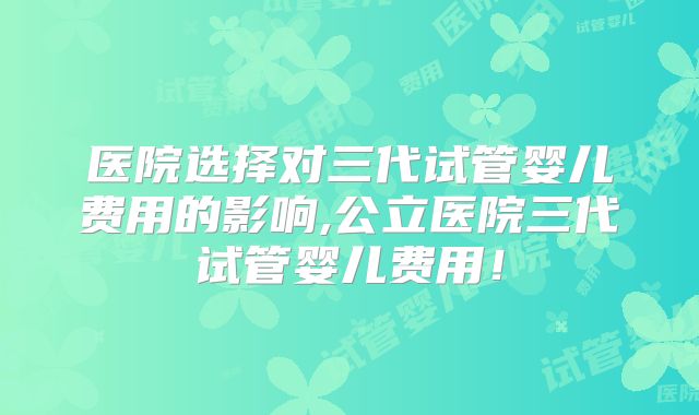 医院选择对三代试管婴儿费用的影响,公立医院三代试管婴儿费用!