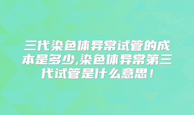 三代染色体异常试管的成本是多少,染色体异常第三代试管是什么意思!