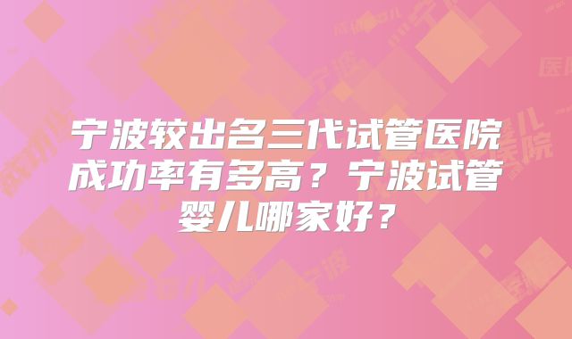宁波较出名三代试管医院成功率有多高？宁波试管婴儿哪家好？