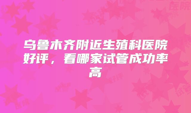 乌鲁木齐附近生殖科医院好评，看哪家试管成功率高