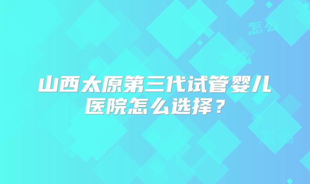 山西太原第三代试管婴儿医院怎么选择？
