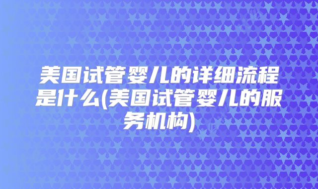 美国试管婴儿的详细流程是什么(美国试管婴儿的服务机构)
