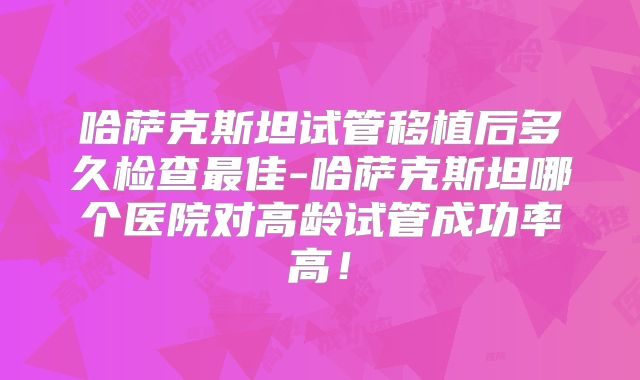 哈萨克斯坦试管移植后多久检查最佳-哈萨克斯坦哪个医院对高龄试管成功率高！
