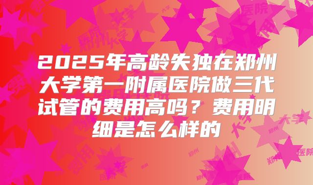 2025年高龄失独在郑州大学第一附属医院做三代试管的费用高吗?费用明细是怎么样的