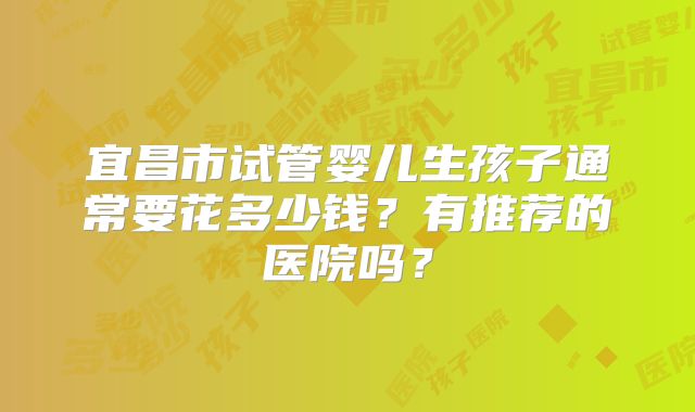 宜昌市试管婴儿生孩子通常要花多少钱？有推荐的医院吗？
