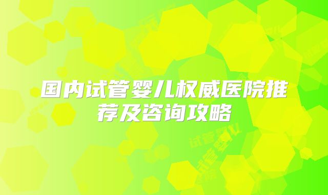 国内试管婴儿权威医院推荐及咨询攻略