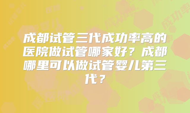 成都试管三代成功率高的医院做试管哪家好?成都哪里可以做试管婴儿第三代?