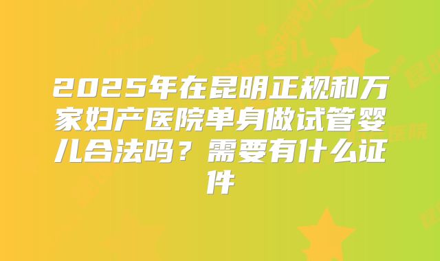 2025年在昆明正规和万家妇产医院单身做试管婴儿合法吗？需要有什么证件