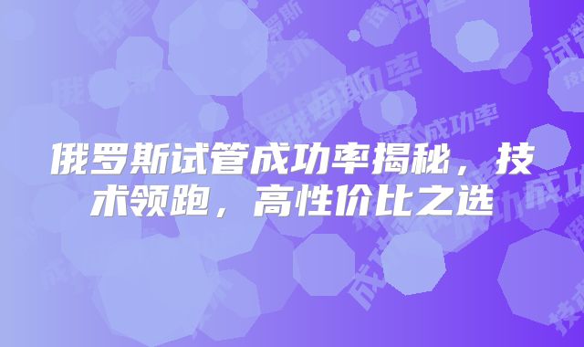 俄罗斯试管成功率揭秘，技术领跑，高性价比之选