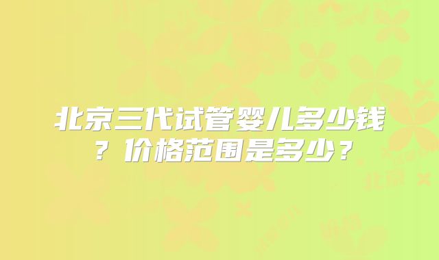 北京三代试管婴儿多少钱？价格范围是多少？