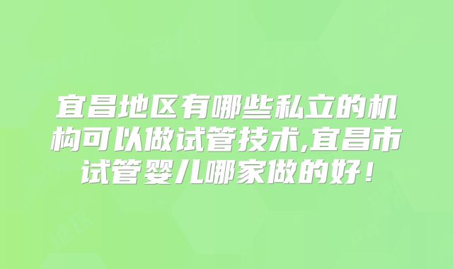 宜昌地区有哪些私立的机构可以做试管技术,宜昌市试管婴儿哪家做的好！