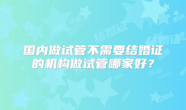 国内做试管不需要结婚证的机构做试管哪家好？