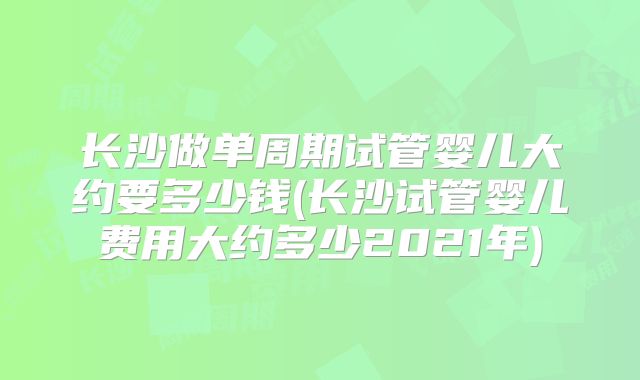 长沙做单周期试管婴儿大约要多少钱(长沙试管婴儿费用大约多少2021年)