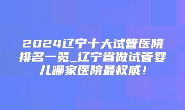 2024辽宁十大试管医院排名一览_辽宁省做试管婴儿哪家医院最权威！