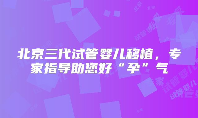 北京三代试管婴儿移植，专家指导助您好“孕”气