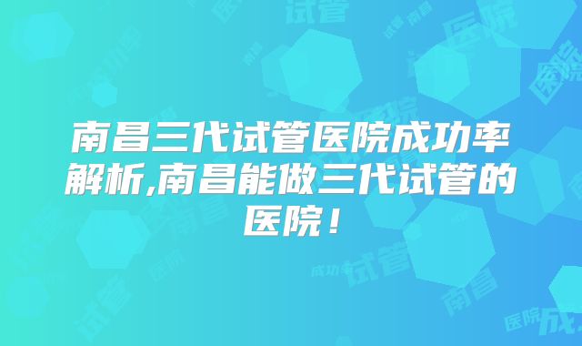 南昌三代试管医院成功率解析,南昌能做三代试管的医院!