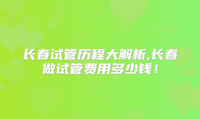 长春试管历程大解析,长春做试管费用多少钱！
