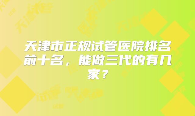 天津市正规试管医院排名前十名，能做三代的有几家？