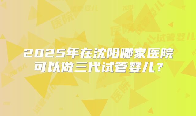 2025年在沈阳哪家医院可以做三代试管婴儿？