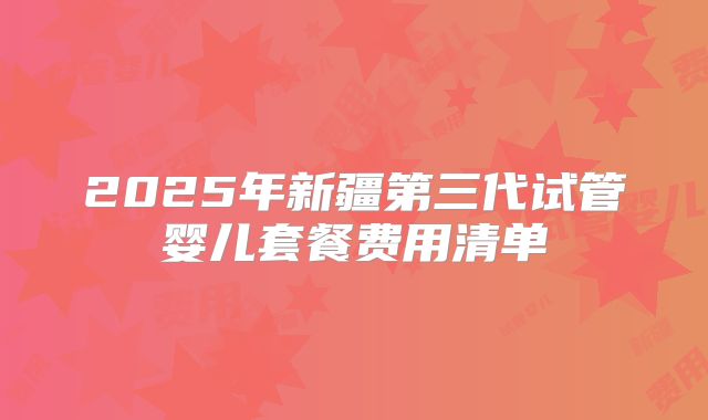 2025年新疆第三代试管婴儿套餐费用清单