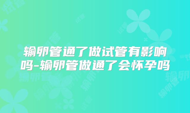 输卵管通了做试管有影响吗-输卵管做通了会怀孕吗