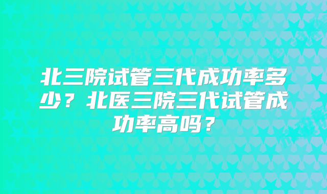 北三院试管三代成功率多少？北医三院三代试管成功率高吗？