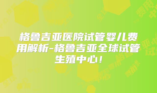 格鲁吉亚医院试管婴儿费用解析-格鲁吉亚全球试管生殖中心！