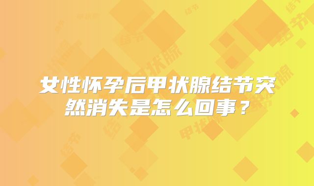 女性怀孕后甲状腺结节突然消失是怎么回事?
