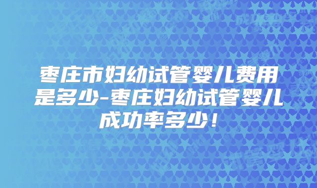 枣庄市妇幼试管婴儿费用是多少-枣庄妇幼试管婴儿成功率多少！