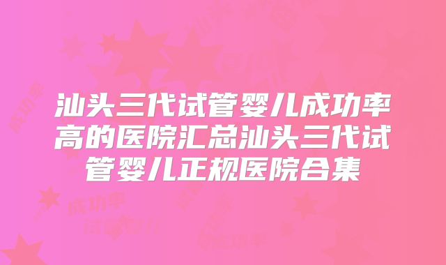 汕头三代试管婴儿成功率高的医院汇总汕头三代试管婴儿正规医院合集