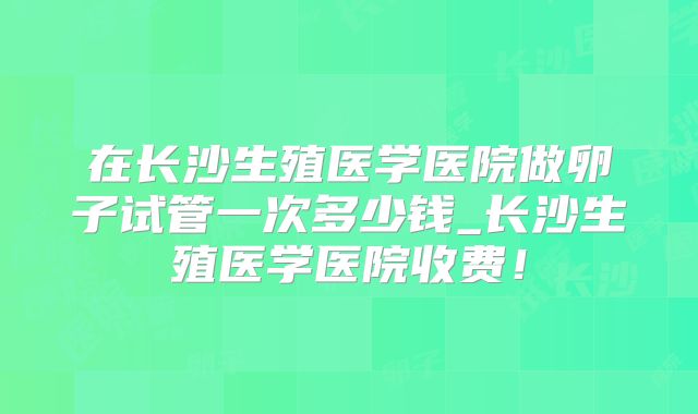 在长沙生殖医学医院做卵子试管一次多少钱_长沙生殖医学医院收费！