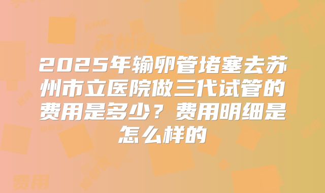 2025年输卵管堵塞去苏州市立医院做三代试管的费用是多少？费用明细是怎么样的