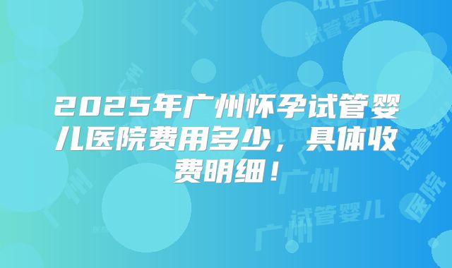 2025年广州怀孕试管婴儿医院费用多少，具体收费明细！