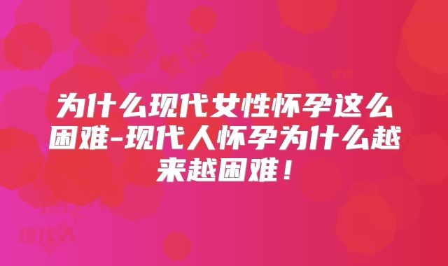 为什么现代女性怀孕这么困难-现代人怀孕为什么越来越困难！