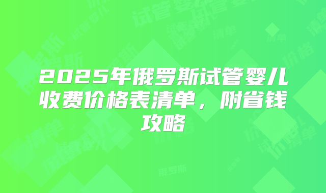 2025年俄罗斯试管婴儿收费价格表清单,附省钱攻略